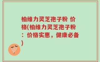 柏维力灵芝孢子粉 价格(柏维力灵芝孢子粉：价格实惠，健康必备)