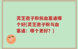 灵芝孢子粉和血塞通哪个好(灵芝孢子粉与血塞通：哪个更好？)