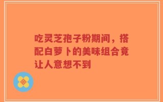 吃灵芝孢子粉期间，搭配白萝卜的美味组合竟让人意想不到