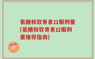氨糖和软骨素口服剂量(氨糖和软骨素口服剂量推荐指南)