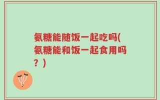 氨糖能随饭一起吃吗(氨糖能和饭一起食用吗？)