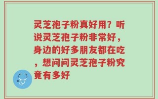 灵芝孢子粉真好用？听说灵芝孢子粉非常好，身边的好多朋友都在吃，想问问灵芝孢子粉究竟有多好