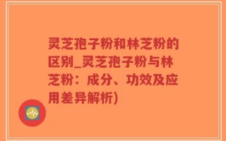 灵芝孢子粉和林芝粉的区别_灵芝孢子粉与林芝粉：成分、功效及应用差异解析)