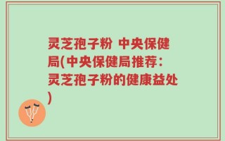 灵芝孢子粉 中央保健局(中央保健局推荐：灵芝孢子粉的健康益处)