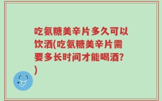 吃氨糖美辛片多久可以饮洒(吃氨糖美辛片需要多长时间才能喝酒？)