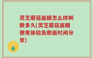 灵芝蘑菇面膜怎么样啊敷多久(灵芝蘑菇面膜使用体验及敷面时间分享)