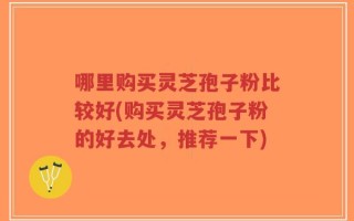 哪里购买灵芝孢子粉比较好(购买灵芝孢子粉的好去处，推荐一下)