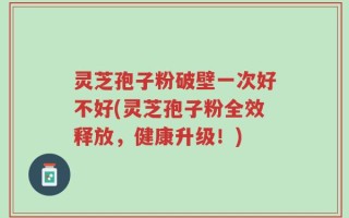 灵芝孢子粉破壁一次好不好(灵芝孢子粉全效释放，健康升级！)