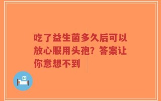 吃了益生菌多久后可以放心服用头孢？答案让你意想不到