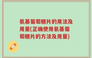 氨基葡萄糖片的用法及用量(正确使用氨基葡萄糖片的方法及用量)