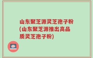 山东聚芝源灵芝孢子粉(山东聚芝源推出高品质灵芝孢子粉)