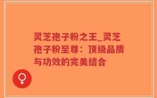 灵芝孢子粉之王_灵芝孢子粉至尊：顶级品质与功效的完美结合
