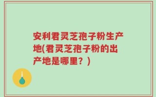 安利君灵芝孢子粉生产地(君灵芝孢子粉的出产地是哪里？)
