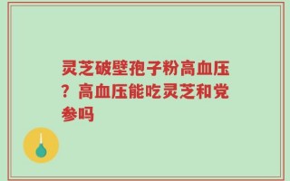 灵芝破壁孢子粉高血压？高血压能吃灵芝和党参吗
