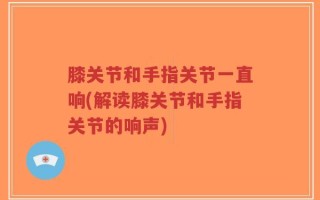 膝关节和手指关节一直响(解读膝关节和手指关节的响声)