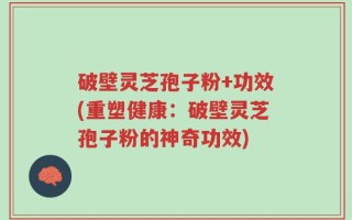 破壁灵芝孢子粉+功效(重塑健康：破壁灵芝孢子粉的神奇功效)
