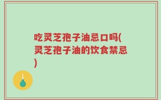 吃灵芝孢子油忌口吗(灵芝孢子油的饮食禁忌)
