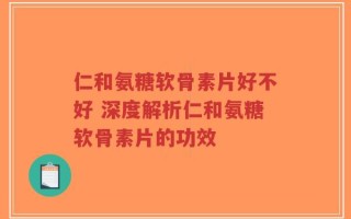 仁和氨糖软骨素片好不好 深度解析仁和氨糖软骨素片的功效