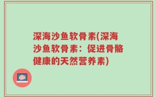 深海沙鱼软骨素(深海沙鱼软骨素：促进骨骼健康的天然营养素)