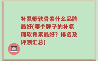 补氨糖软骨素什么品牌最好(哪个牌子的补氨糖软骨素最好？排名及评测汇总)