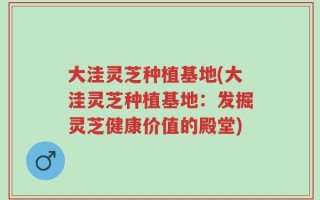 大洼灵芝种植基地(大洼灵芝种植基地：发掘灵芝健康价值的殿堂)