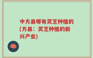 中方县哪有灵芝种植的(方县：灵芝种植的新兴产业)