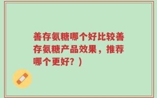 善存氨糖哪个好比较善存氨糖产品效果，推荐哪个更好？)