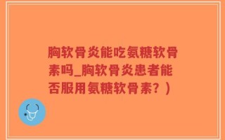 胸软骨炎能吃氨糖软骨素吗_胸软骨炎患者能否服用氨糖软骨素？)