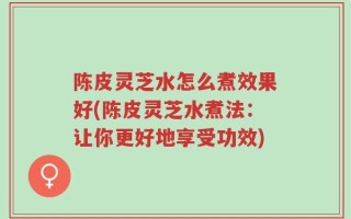 陈皮灵芝水怎么煮效果好(陈皮灵芝水煮法：让你更好地享受功效)
