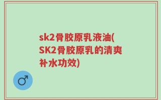 sk2骨胶原乳液油(SK2骨胶原乳的清爽补水功效)