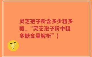 灵芝孢子粉含多少粗多糖_“灵芝孢子粉中粗多糖含量解析”)