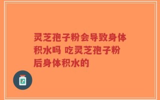 灵芝孢子粉会导致身体积水吗 吃灵芝孢子粉后身体积水的