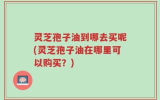 灵芝孢子油到哪去买呢(灵芝孢子油在哪里可以购买？)