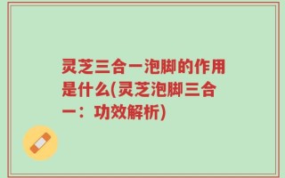 灵芝三合一泡脚的作用是什么(灵芝泡脚三合一：功效解析)