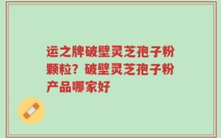 运之牌破壁灵芝孢子粉颗粒？破壁灵芝孢子粉产品哪家好
