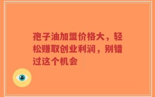 孢子油加盟价格大，轻松赚取创业利润，别错过这个机会