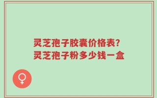 灵芝孢子胶囊价格表？灵芝孢子粉多少钱一盒
