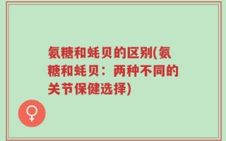 氨糖和蚝贝的区别(氨糖和蚝贝：两种不同的关节保健选择)