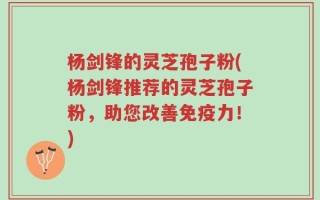 杨剑锋的灵芝孢子粉(杨剑锋推荐的灵芝孢子粉，助您改善免疫力！)