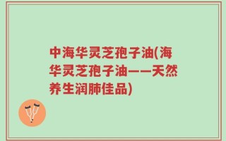 中海华灵芝孢子油(海华灵芝孢子油——天然养生润肺佳品)