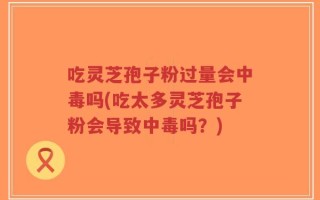 吃灵芝孢子粉过量会中毒吗(吃太多灵芝孢子粉会导致中毒吗？)
