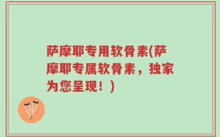 萨摩耶专用软骨素(萨摩耶专属软骨素，独家为您呈现！)