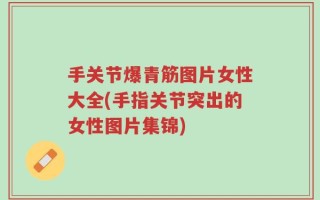 手关节爆青筋图片女性大全(手指关节突出的女性图片集锦)
