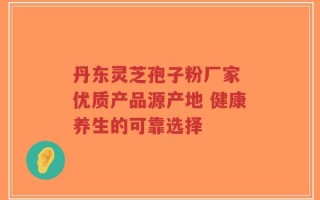 丹东灵芝孢子粉厂家 优质产品源产地 健康养生的可靠选择