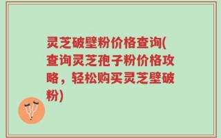 灵芝破壁粉价格查询(查询灵芝孢子粉价格攻略，轻松购买灵芝壁破粉)