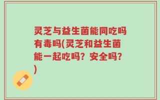 灵芝与益生菌能同吃吗有毒吗(灵芝和益生菌能一起吃吗？安全吗？)