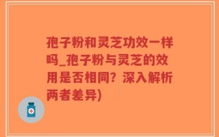 孢子粉和灵芝功效一样吗_孢子粉与灵芝的效用是否相同？深入解析两者差异)