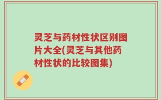 灵芝与药材性状区别图片大全(灵芝与其他药材性状的比较图集)