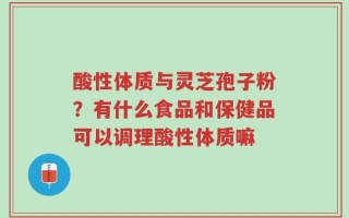 酸性体质与灵芝孢子粉？有什么食品和保健品可以调理酸性体质嘛