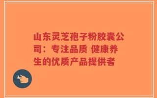山东灵芝孢子粉胶囊公司：专注品质 健康养生的优质产品提供者